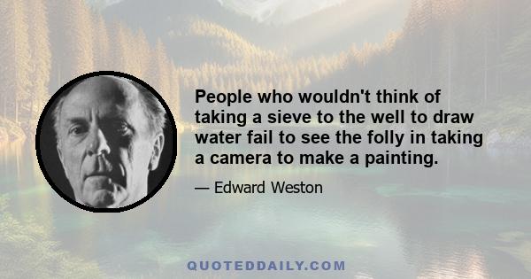 People who wouldn't think of taking a sieve to the well to draw water fail to see the folly in taking a camera to make a painting.