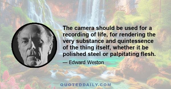 The camera should be used for a recording of life, for rendering the very substance and quintessence of the thing itself, whether it be polished steel or palpitating flesh.