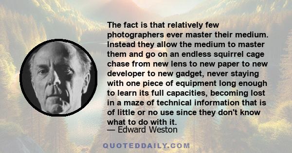 The fact is that relatively few photographers ever master their medium. Instead they allow the medium to master them and go on an endless squirrel cage chase from new lens to new paper to new developer to new gadget,