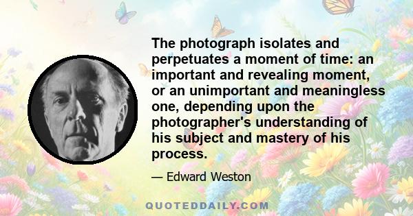 The photograph isolates and perpetuates a moment of time: an important and revealing moment, or an unimportant and meaningless one, depending upon the photographer's understanding of his subject and mastery of his