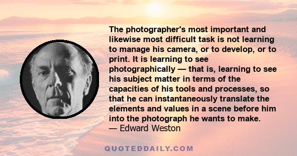 The photographer's most important and likewise most difficult task is not learning to manage his camera, or to develop, or to print. It is learning to see photographically — that is, learning to see his subject matter