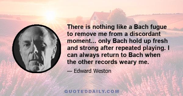 There is nothing like a Bach fugue to remove me from a discordant moment... only Bach hold up fresh and strong after repeated playing. I can always return to Bach when the other records weary me.