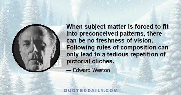 When subject matter is forced to fit into preconceived patterns, there can be no freshness of vision. Following rules of composition can only lead to a tedious repetition of pictorial cliches.