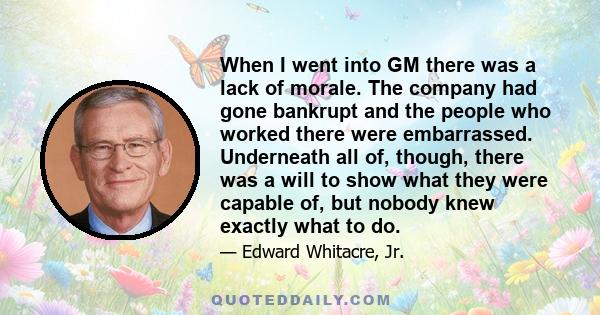 When I went into GM there was a lack of morale. The company had gone bankrupt and the people who worked there were embarrassed. Underneath all of, though, there was a will to show what they were capable of, but nobody