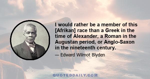 I would rather be a member of this [Afrikan] race than a Greek in the time of Alexander, a Roman in the Augustan period, or Anglo-Saxon in the nineteenth century.