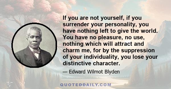 If you are not yourself, if you surrender your personality, you have nothing left to give the world. You have no pleasure, no use, nothing which will attract and charm me, for by the suppression of your individuality,