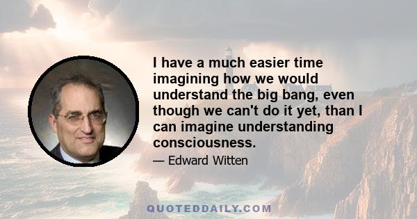 I have a much easier time imagining how we would understand the big bang, even though we can't do it yet, than I can imagine understanding consciousness.