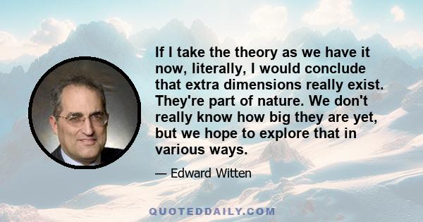 If I take the theory as we have it now, literally, I would conclude that extra dimensions really exist. They're part of nature. We don't really know how big they are yet, but we hope to explore that in various ways.