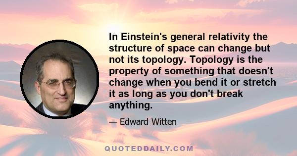 In Einstein's general relativity the structure of space can change but not its topology. Topology is the property of something that doesn't change when you bend it or stretch it as long as you don't break anything.