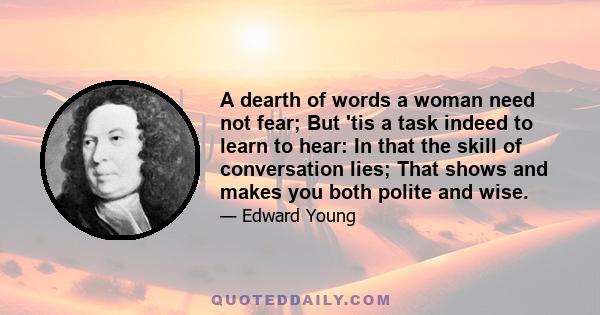 A dearth of words a woman need not fear; But 'tis a task indeed to learn to hear: In that the skill of conversation lies; That shows and makes you both polite and wise.