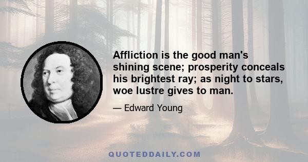 Affliction is the good man's shining scene; prosperity conceals his brightest ray; as night to stars, woe lustre gives to man.