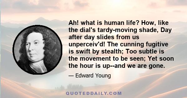 Ah! what is human life? How, like the dial's tardy-moving shade, Day after day slides from us unperceiv'd! The cunning fugitive is swift by stealth; Too subtle is the movement to be seen; Yet soon the hour is up--and we 