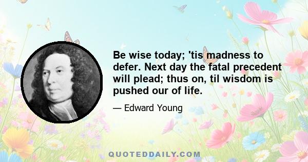 Be wise today; 'tis madness to defer. Next day the fatal precedent will plead; thus on, til wisdom is pushed our of life.