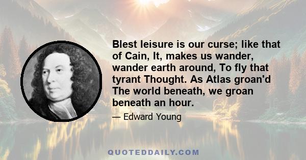 Blest leisure is our curse; like that of Cain, It, makes us wander, wander earth around, To fly that tyrant Thought. As Atlas groan'd The world beneath, we groan beneath an hour.