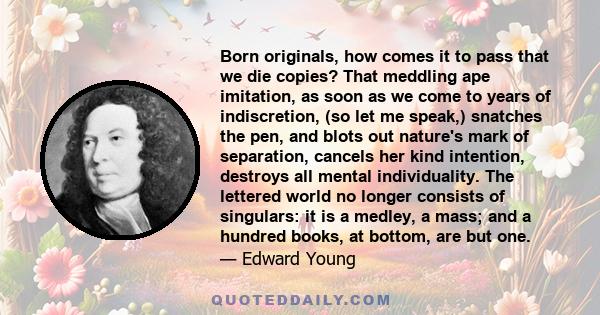 Born originals, how comes it to pass that we die copies? That meddling ape imitation, as soon as we come to years of indiscretion, (so let me speak,) snatches the pen, and blots out nature's mark of separation, cancels