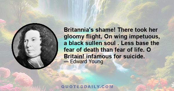 Britannia's shame! There took her gloomy flight, On wing impetuous, a black sullen soul . Less base the fear of death than fear of life. O Britain! infamous for suicide.