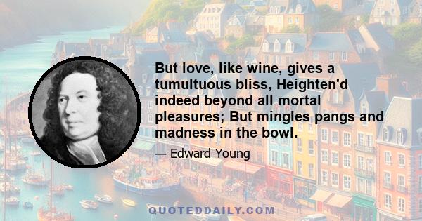 But love, like wine, gives a tumultuous bliss, Heighten'd indeed beyond all mortal pleasures; But mingles pangs and madness in the bowl.