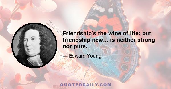 Friendship's the wine of life: but friendship new... is neither strong nor pure.