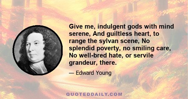 Give me, indulgent gods with mind serene, And guiltless heart, to range the sylvan scene, No splendid poverty, no smiling care, No well-bred hate, or servile grandeur, there.