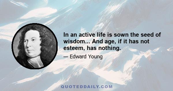 In an active life is sown the seed of wisdom... And age, if it has not esteem, has nothing.