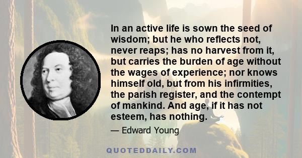 In an active life is sown the seed of wisdom; but he who reflects not, never reaps; has no harvest from it, but carries the burden of age without the wages of experience; nor knows himself old, but from his infirmities, 