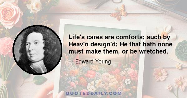 Life's cares are comforts; such by Heav'n design'd; He that hath none must make them, or be wretched.