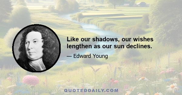 Like our shadows, our wishes lengthen as our sun declines.