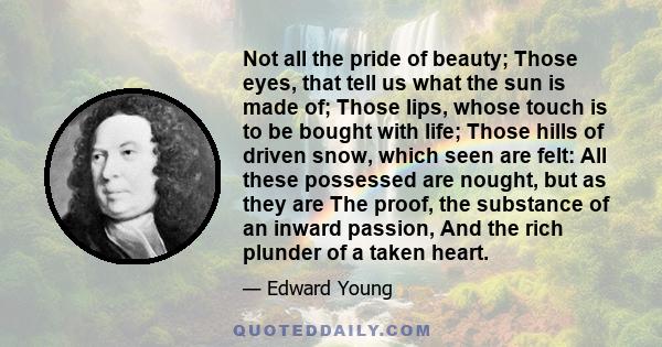 Not all the pride of beauty; Those eyes, that tell us what the sun is made of; Those lips, whose touch is to be bought with life; Those hills of driven snow, which seen are felt: All these possessed are nought, but as