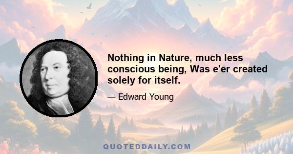 Nothing in Nature, much less conscious being, Was e'er created solely for itself.