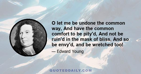 O let me be undone the common way, And have the common comfort to be pity'd, And not be ruin'd in the mask of bliss, And so be envy'd, and be wretched too!