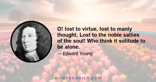 O! lost to virtue, lost to manly thought, Lost to the noble sallies of the soul! Who think it solitude to be alone.