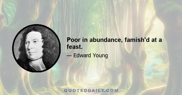 Poor in abundance, famish'd at a feast.