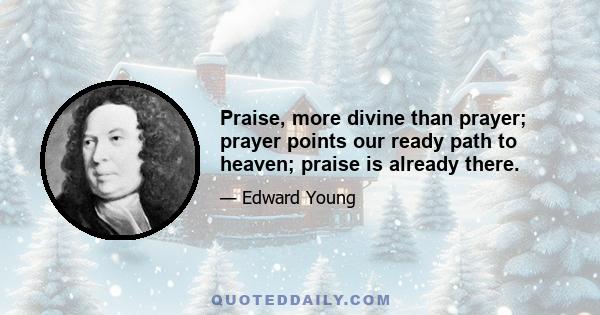 Praise, more divine than prayer; prayer points our ready path to heaven; praise is already there.