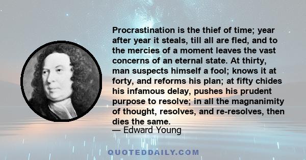 Procrastination is the thief of time; year after year it steals, till all are fled, and to the mercies of a moment leaves the vast concerns of an eternal state. At thirty, man suspects himself a fool; knows it at forty, 