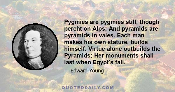 Pygmies are pygmies still, though percht on Alps; And pyramids are pyramids in vales. Each man makes his own stature, builds himself. Virtue alone outbuilds the Pyramids; Her monuments shall last when Egypt's fall.