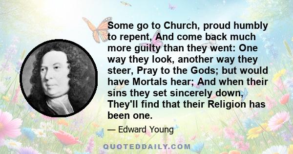 Some go to Church, proud humbly to repent, And come back much more guilty than they went: One way they look, another way they steer, Pray to the Gods; but would have Mortals hear; And when their sins they set sincerely