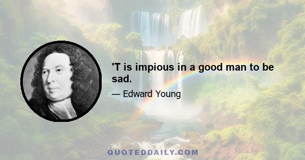 'T is impious in a good man to be sad.