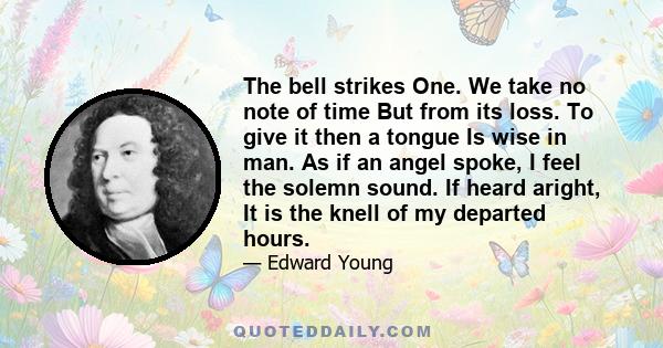 The bell strikes One. We take no note of time But from its loss. To give it then a tongue Is wise in man. As if an angel spoke, I feel the solemn sound. If heard aright, It is the knell of my departed hours.