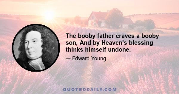 The booby father craves a booby son, And by Heaven's blessing thinks himself undone.