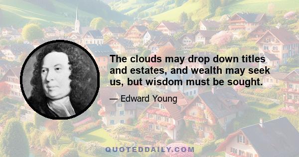 The clouds may drop down titles and estates, and wealth may seek us, but wisdom must be sought.