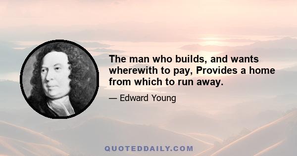 The man who builds, and wants wherewith to pay, Provides a home from which to run away.