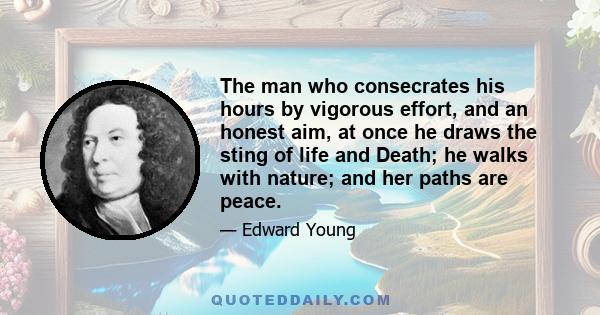 The man who consecrates his hours by vigorous effort, and an honest aim, at once he draws the sting of life and Death; he walks with nature; and her paths are peace.