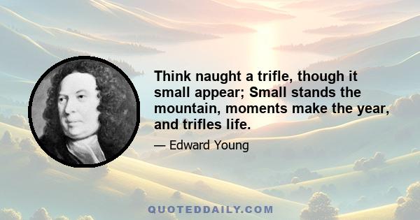 Think naught a trifle, though it small appear; Small stands the mountain, moments make the year, and trifles life.