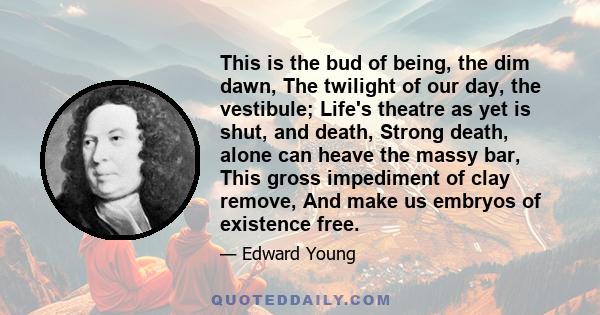 This is the bud of being, the dim dawn, The twilight of our day, the vestibule; Life's theatre as yet is shut, and death, Strong death, alone can heave the massy bar, This gross impediment of clay remove, And make us