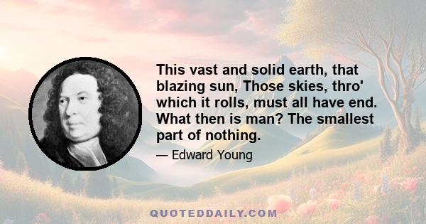 This vast and solid earth, that blazing sun, Those skies, thro' which it rolls, must all have end. What then is man? The smallest part of nothing.