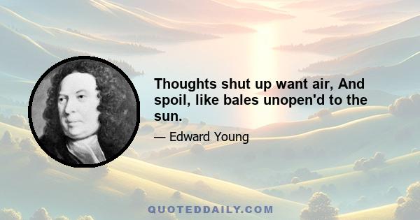 Thoughts shut up want air, And spoil, like bales unopen'd to the sun.