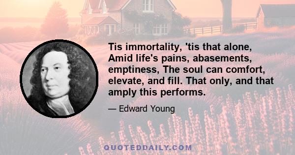 Tis immortality, 'tis that alone, Amid life's pains, abasements, emptiness, The soul can comfort, elevate, and fill. That only, and that amply this performs.