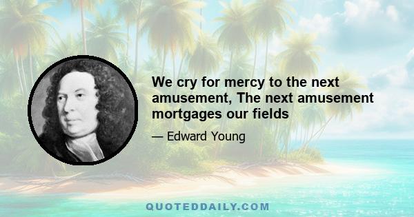 We cry for mercy to the next amusement, The next amusement mortgages our fields