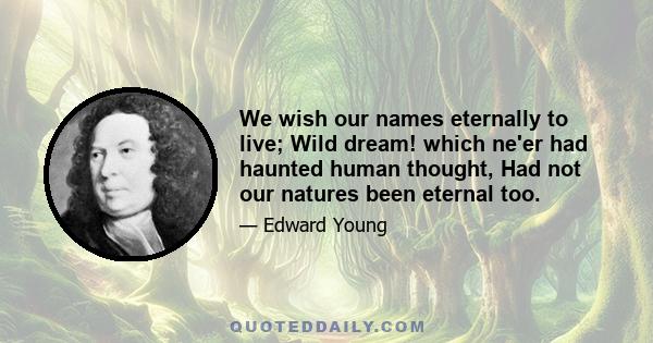 We wish our names eternally to live; Wild dream! which ne'er had haunted human thought, Had not our natures been eternal too.