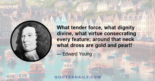 What tender force, what dignity divine, what virtue consecrating every feature; around that neck what dross are gold and pearl!